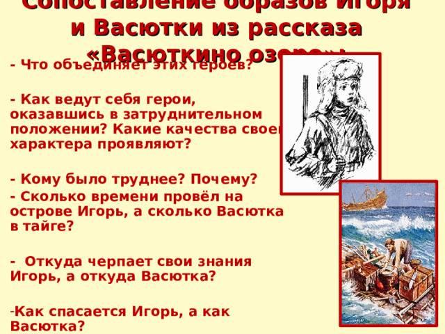 Сопоставление образов Игоря и Васютки из рассказа «Васюткино озеро»: - Что объединяет этих героев?  - Как ведут себя герои, оказавшись в затруднительном положении? Какие качества своего характера проявляют?  - Кому было труднее? Почему? - Сколько времени провёл на острове Игорь, а сколько Васютка в тайге?  - Откуда черпает свои знания Игорь, а откуда Васютка?  Как спасается Игорь, а как Васютка? 