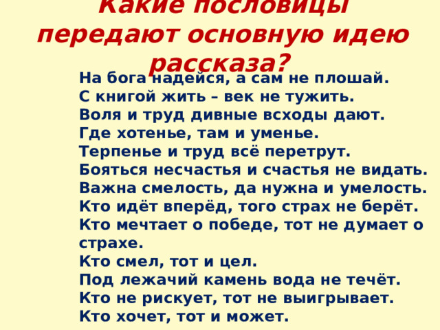 Какие пословицы передают основную идею рассказа?  На бога надейся, а сам не плошай. С книгой жить – век не тужить. Воля и труд дивные всходы дают. Где хотенье, там и уменье. Терпенье и труд всё перетрут. Бояться несчастья и счастья не видать. Важна смелость, да нужна и умелость. Кто идёт вперёд, того страх не берёт. Кто мечтает о победе, тот не думает о страхе. Кто смел, тот и цел. Под лежачий камень вода не течёт. Кто не рискует, тот не выигрывает. Кто хочет, тот и может. 