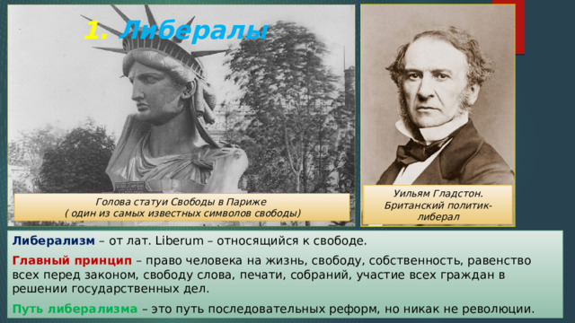 1. Либералы Уильям Гладстон. Британский политик-либерал Голова статуи Свободы в Париже ( один из самых известных символов свободы) Либерализм – от лат. Liberum – относящийся к свободе. Главный принцип – право человека на жизнь, свободу, собственность, равенство всех перед законом, свободу слова, печати, собраний, участие всех граждан в решении государственных дел. Путь либерализма – это путь последовательных реформ, но никак не революции. 