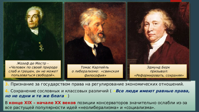 Жозеф де Местр – «Человек по своей природе слаб и грешен, он не может пользоваться свободой». Эдмунд Берк  призывал:  «Реформировать, сохраняя» Томас Карлейль о либерализме: «свинская философия» 3. Признание за государством права на регулирование экономических отношений. 4. Сохранение сословных и классовых различий ( « Все люди имеют равные права, но не одни и те же блага » ) В конце XIX – начале XX веков позиции консерваторов значительно ослабли из-за все растущей популярности идей «неолиберализма» и «социализма». 