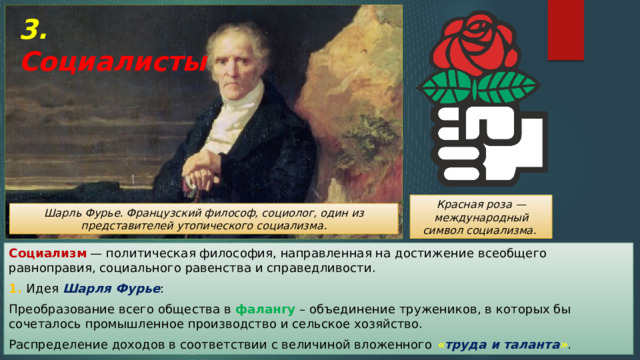 3. Социалисты Красная роза — международный символ социализма. Шарль Фурье. Французский философ, социолог, один из представителей утопического социализма. Социализм — политическая философия, направленная на достижение всеобщего равноправия, социального равенства и справедливости. 1. Идея Шарля Фурье : Преобразование всего общества в фалангу – объединение тружеников, в которых бы сочеталось промышленное производство и сельское хозяйство. Распределение доходов в соответствии с величиной вложенного « труда и таланта » . 