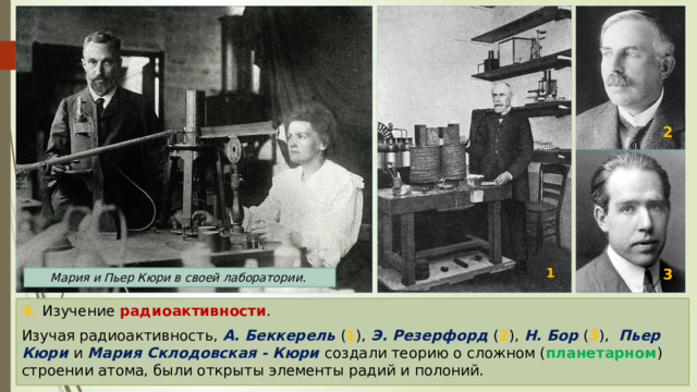 2 1 3 Мария и Пьер Кюри в своей лаборатории. 4. Изучение радиоактивности . Изучая радиоактивность, А. Беккерель ( 1 ), Э. Резерфорд ( 2 ), Н. Бор ( 3 ),   Пьер Кюри и Мария Склодовская - Кюри создали теорию о сложном ( планетарном ) строении атома, были открыты элементы радий и полоний. 