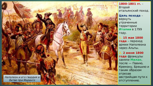 1800-1801 гг. - Второй итальянский поход. Цель похода – вернуть утраченные территории Италии в 1799 году. 1. 15 мая 1800 года – переход армии Наполеона через Альпы. 2. 2 июня 1800 года французы заняли Милан , после — Павию, Кремону, Брешию и таким образом отрезав австрийцам пути к отступлению. Наполеон и его гвардия в битве при Маренго 