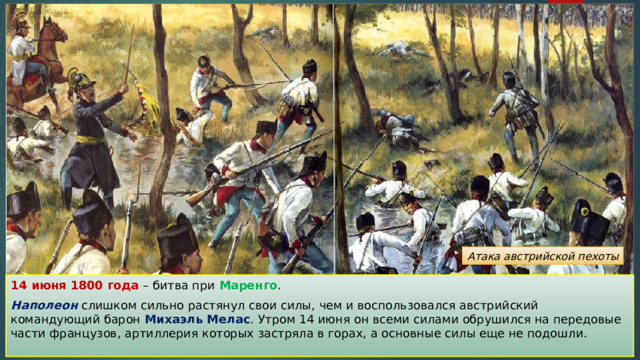 Атака австрийской пехоты 14 июня 1800 года – битва при Маренго . Наполеон слишком сильно растянул свои силы, чем и воспользовался австрийский командующий барон Михаэль Мелас . Утром 14 июня он всеми силами обрушился на передовые части французов, артиллерия которых застряла в горах, а основные силы еще не подошли. 
