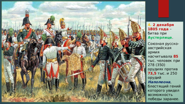 4. 2 декабря 1805 года – битва при Аустерлице . Союзная русско-австрийская армия насчитывала 85 тыс. человек при 278 (350) орудиях против 73,5 тыс. и 250 орудий Наполеона , блестящий гений которого увидел возможность победы заранее. 