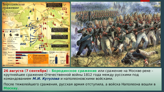 26 августа ( 7 сентября ) – Бородинское сражение или сражение на Москве-реке – крупнейшее сражение Отечественной войны 1812 года между русскими под командованием М.И. Кутузова и наполеоновскими войсками. После тяжелейшего сражения, русская армия отступила, а войска Наполеона вошли в Москву . 