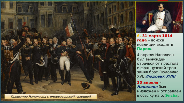 6. 31 марта 1814 года – войска коалиции входят в Париж . 4 апреля Наполеон был вынужден отречься от престола и французский трон занял брат Людовика XVI, Людовик XVIII . 20 апреля – Наполеон был низложен и отправлен в ссылку на о. Эльба . Прощание Наполеона с императорской гвардией 