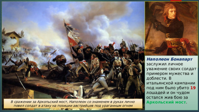Наполеон Бонапарт заслужил личное уважение своих солдат примером мужества и доблести. В итальянской кампании под ним было убито 19 лошадей и он чудом остался жив бою за Аркольский мост . В сражении за Аркольский мост, Наполеон со знаменем в руках лично повел солдат в атаку на позиции австрийцев под ураганным огнем 