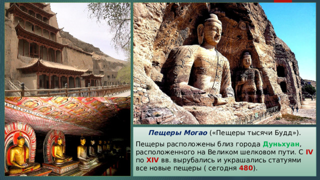 Пещеры Могао («Пещеры тысячи Будд»). Пещеры расположены близ города Дуньхуан , расположенного на Великом шелковом пути. С IV по XIV вв. вырубались и украшались статуями все новые пещеры ( сегодня 480 ). 