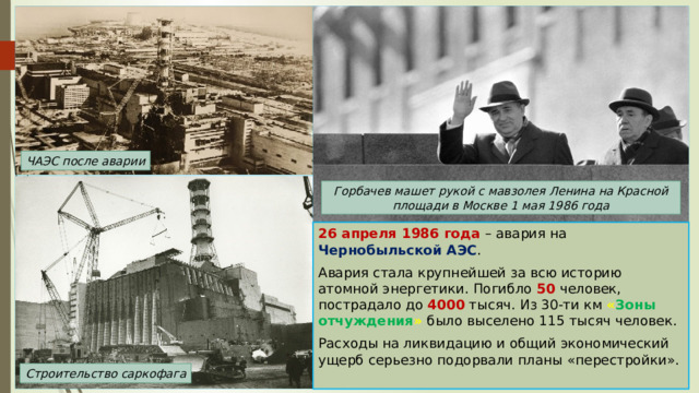 ЧАЭС после аварии Горбачев машет рукой с мавзолея Ленина на Красной площади в Москве 1 мая 1986 года 26 апреля 1986 года – авария на Чернобыльской АЭС . Авария стала крупнейшей за всю историю атомной энергетики. Погибло 50 человек, пострадало до 4000 тысяч. Из 30-ти км « Зоны отчуждения » было выселено 115 тысяч человек. Расходы на ликвидацию и общий экономический ущерб серьезно подорвали планы «перестройки». Строительство саркофага 