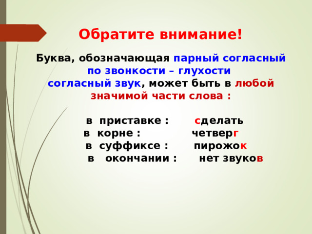 Обратите внимание! Буква, обозначающая парный согласный по звонкости – глухости согласный звук , может быть в любой значимой части слова :   в приставке : с делать в корне : четвер г  в суффиксе : пирожо к  в окончании : нет звуко в  под 