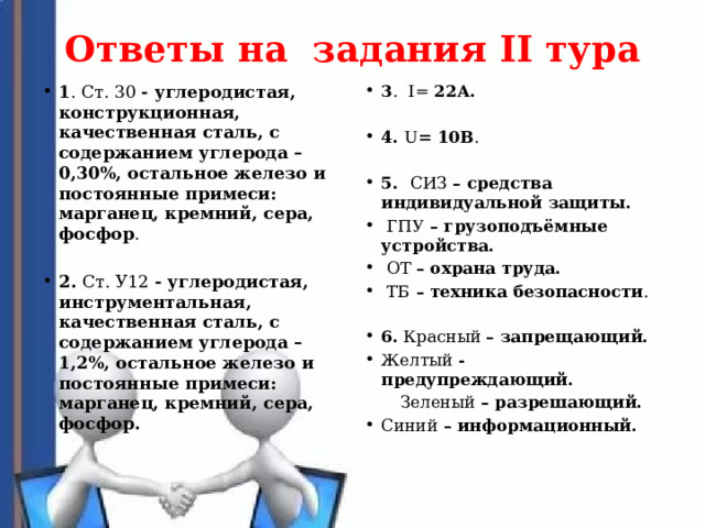 Ответы на задания II тура   3 . I= 22А. 1 . Ст. 30 - углеродистая, конструкционная, качественная сталь, с содержанием углерода – 0,30%, остальное железо и постоянные примеси: марганец, кремний, сера, фосфор .    4. U = 10В . 2. Ст. У12 - углеродистая, инструментальная, качественная сталь, с содержанием углерода – 1,2%, остальное железо и постоянные примеси: марганец, кремний, сера, фосфор.    5. СИЗ – средства индивидуальной защиты.  ГПУ – грузоподъёмные устройства.  ОТ – охрана труда.  ТБ – техника безопасности .   6. Красный – запрещающий. Желтый - предупреждающий.  Зеленый – разрешающий. Синий – информационный.   