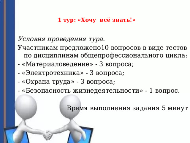  1 тур: «Хочу всё знать!»     Условия проведения тура. Участникам предложено10 вопросов в виде тестов по дисциплинам общепрофессионального цикла: - «Материаловедение» - 3 вопроса; - «Электротехника» - 3 вопроса; - «Охрана труда» - 3 вопроса; - «Безопасность жизнедеятельности» - 1 вопрос. Время выполнения задания 5 минут 