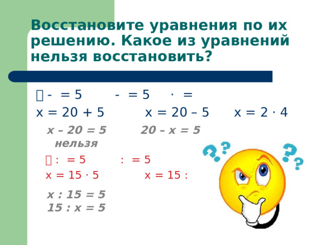 Восстановите уравнения по их решению. Какое из уравнений нельзя восстановить? ⃝ - ⃝ = 5 ⃝ - ⃝ = 5 ⃝ · ⃝ = ⃝ х = 20 + 5 х = 20 – 5 х = 2 · 4 х – 20 = 5 20 – х = 5 нельзя ⃝ : ⃝ = 5 ⃝ : ⃝ = 5 х = 15 · 5 х = 15 : 5 х : 15 = 5 15 : х = 5 