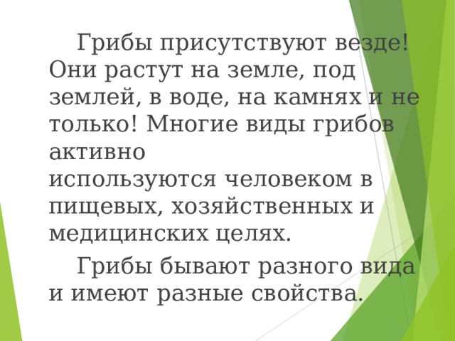  Грибы присутствуют везде! Они растут на земле, под землей, в воде, на камнях и не только! Многие виды грибов активно используются человеком в пищевых, хозяйственных и медицинских целях.  Грибы бывают разного вида и имеют разные свойства. 