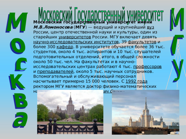 Московский государственный университет имени М.В.Ломоносова ( МГУ ) — ведущий и крупнейший вуз России, центр отечественной науки и культуры, один из старейших университетов России. МГУ включает девять научно-исследовательских институтов , 39 факультетов и более 300 кафедр . В университете обучается более 36 тыс. студентов, около 4 тыс. аспирантов и 10 тыс. слушателей подготовительных отделений, итого, в общей сложности около 50 тыс. чел. На факультетах и в научно-исследовательских центрах работают 4 тыс. профессоров и преподавателей , около 5 тыс. научных сотрудников. Вспомогательный и обслуживающий персонал насчитывает примерно 15 000 человек. С 1992 года ректором МГУ является доктор физико-математических наук, академик Виктор Антонович Садовничий 