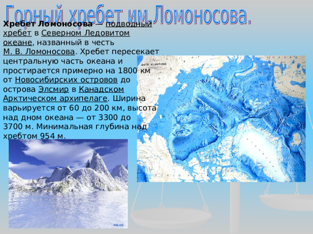 Хребет Ломоносова  — подводный хребет в Северном Ледовитом океане , названный в честь М. В. Ломоносова . Хребет пересекает центральную часть океана и простирается примерно на 1800 км от Новосибирских островов до острова Элсмир в Канадском Арктическом архипелаге . Ширина варьируется от 60 до 200 км, высота над дном океана — от 3300 до 3700 м. Минимальная глубина над хребтом 954 м. 