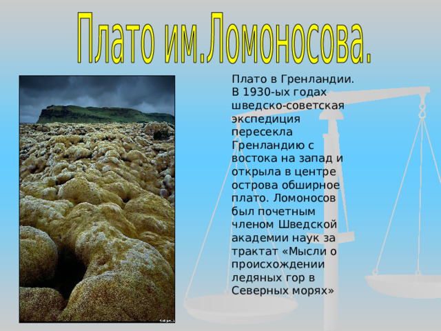 Плато в Гренландии. В 1930-ых годах шведско-советская экспедиция пересекла Гренландию с востока на запад и открыла в центре острова обширное плато. Ломоносов был почетным членом Шведской академии наук за трактат «Мысли о происхождении ледяных гор в Северных морях» 