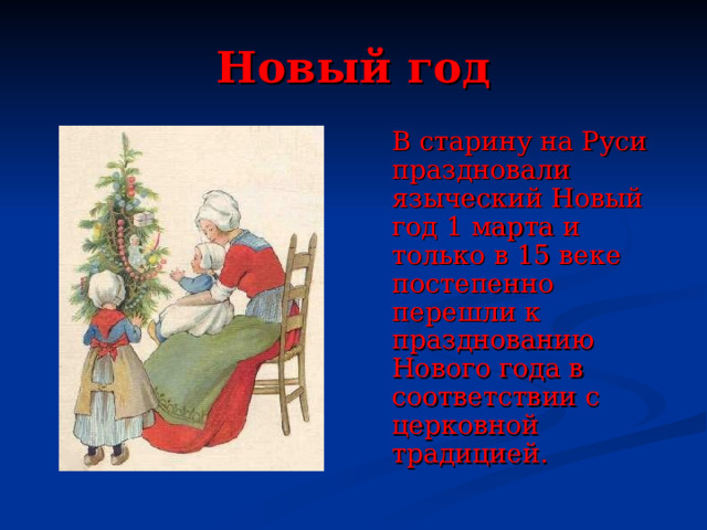 Новый год  В старину на Руси праздновали языческий Новый год 1 марта и только в 15 веке постепенно перешли к празднованию Нового года в соответствии с церковной традицией . 