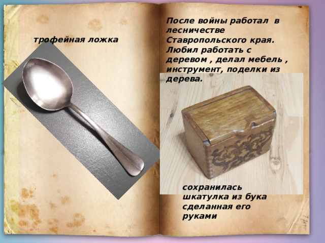После войны работал в лесничестве Ставропольского края. Любил работать с деревом , делал мебель , инструмент, поделки из дерева. трофейная ложка сохранилась шкатулка из бука сделанная его руками  