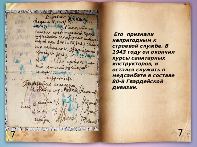  Его признали непригодным к строевой службе. В 1943 году он окончил курсы санитарных инструкторов, и остался служить в медсанбате в составе 80-й Гвардейской дивизии. 7 7 