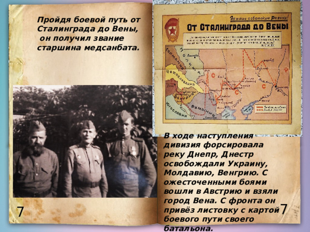 Пройдя боевой путь от Сталинграда до Вены,  он получил звание старшина медсанбата. В ходе наступления дивизия форсировала реку Днепр, Днестр освобождали Украину, Молдавию, Венгрию. С ожесточенными боями вошли в Австрию и взяли город Вена. С фронта он привёз листовку с картой боевого пути своего батальона. 7 7 