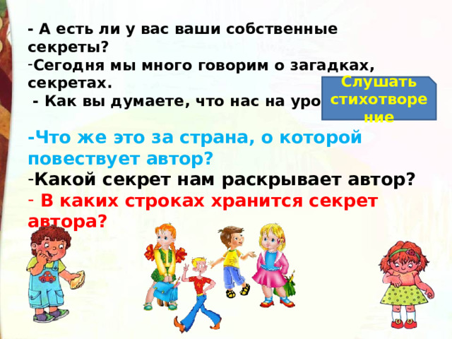 - А есть ли у вас ваши собственные секреты? Сегодня мы много говорим о загадках, секретах.  - Как вы думаете, что нас на уроке ждет? Слушать стихотворение -Что же это за страна, о которой повествует автор? Какой секрет нам раскрывает автор?   В каких строках хранится секрет автора? 