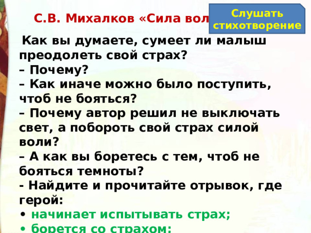 Слушать стихотворение С.В. Михалков «Сила воли»   Как вы думаете, сумеет ли малыш преодолеть свой страх? –  Почему? –  Как иначе можно было поступить, чтоб не бояться? –  Почему автор решил не выключать свет, а побороть свой страх силой воли? –  А как вы боретесь с тем, чтоб не бояться темноты?  - Найдите и прочитайте отрывок, где герой: •  начинает испытывать страх; •  борется со страхом; •  поборол страх. 