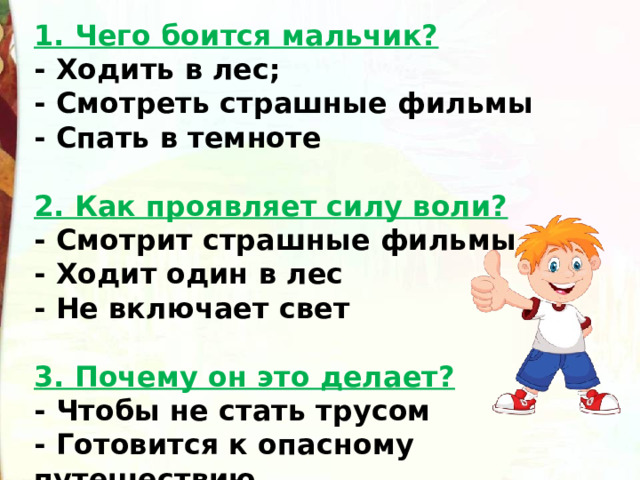 1. Чего боится мальчик? - Ходить в лес;  - Смотреть страшные фильмы  - Спать в темноте    2. Как проявляет силу воли? - Смотрит страшные фильмы  - Ходит один в лес  - Не включает свет   3. Почему он это делает? - Чтобы не стать трусом  - Готовится к опасному путешествию     