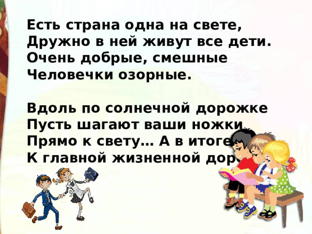 Есть страна одна на свете, Дружно в ней живут все дети. Очень добрые, смешные Человечки озорные.   Вдоль по солнечной дорожке Пусть шагают ваши ножки Прямо к свету… А в итоге К главной жизненной дороге! 