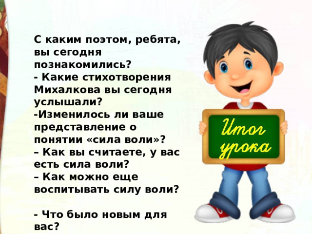 С каким поэтом, ребята, вы сегодня познакомились?  - Какие стихотворения Михалкова вы сегодня услышали?  -Изменилось ли ваше представление о понятии «сила воли»? –  Как вы считаете, у вас есть сила воли? –  Как можно еще воспитывать силу воли?  - Что было новым для вас? 