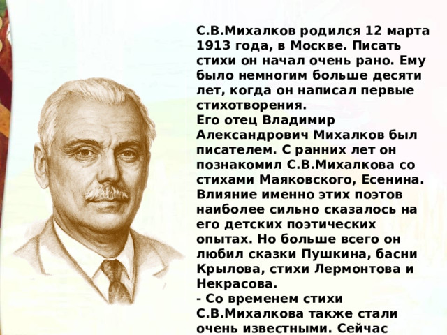 С.В.Михалков родился 12 марта 1913 года, в Москве. Писать стихи он начал очень рано. Ему было немногим больше десяти лет, когда он написал первые стихотворения. Его отец Владимир Александрович Михалков был писателем. С ранних лет он познакомил С.В.Михалкова со стихами Маяковского, Есенина. Влияние именно этих поэтов наиболее сильно сказалось на его детских поэтических опытах. Но больше всего он любил сказки Пушкина, басни Крылова, стихи Лермонтова и Некрасова. - Со временем стихи С.В.Михалкова также стали очень известными. Сейчас ребята напомнят вам строки его стихотворений. 