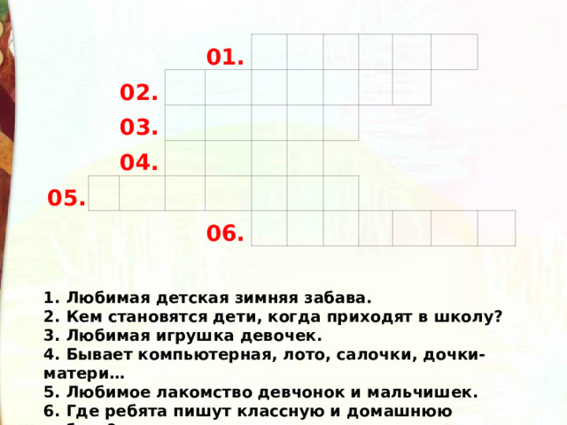 02. 01. 03. 05. 04. 06. 1. Любимая детская зимняя забава. 2. Кем становятся дети, когда приходят в школу? 3. Любимая игрушка девочек. 4. Бывает компьютерная, лото, салочки, дочки-матери… 5. Любимое лакомство девчонок и мальчишек. 6. Где ребята пишут классную и домашнюю работу? 