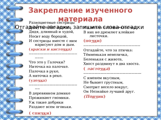Закрепление изученного материала  Отгадайте загадки, запишите слова-отгадки    Разноцветные сестрицы Заскучали без водицы. Дядя, длинный и худой, Носит воду бородой, И сестрицы вместе с ним нарисуют дом и дым. ( краски и кисто чк а) ----------------------------------------------- Что это у Галочки? Ниточка на палочке. Палочка в руке, А ниточка в реке. (удо чк а) -------------------------------------------- В деревянном домике Проживают гномики. Уж такие добряки Раздают всем огоньки. ( спи чк и)  На ветках плотные комочки, В них не дремлют клейкие листочки. (по чк и) ----------------------------------------------- Отгадайте, что за птичка: Тёмненькая невеличка, Беленькая с живота, Хвост раздвинут в два хвоста. ( ласто чк а ) ------------------------------------------------ С именем вкусным, Не бывает грустным, Смотрит весело вокруг, Он Незнайке лучший друг. (По нч ик ) 
