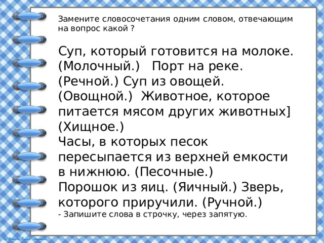Замените словосочетания одним словом, отвечающим на вопрос какой ? Суп, который готовится на молоке. (Молочный.) Порт на реке. (Речной.) Суп из овощей. (Овощной.) Животное, которое питается мясом других животных] (Хищное.) Часы, в которых песок пересыпается из верхней емкости в нижнюю. (Песочные.) Порошок из яиц. (Яичный.) Зверь, которого приручили. (Ручной.) - Запишите слова в строчку, через запятую. 