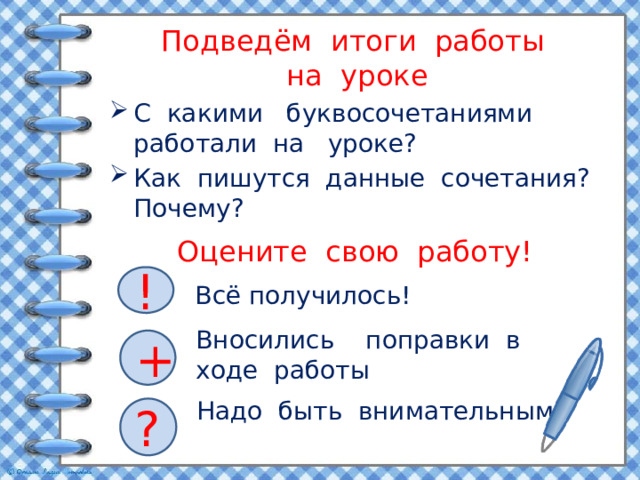 Подведём итоги работы  на уроке С какими буквосочетаниями работали на уроке? Как пишутся данные сочетания? Почему? Оцените свою работу! ! Всё получилось! Вносились поправки в ходе работы + Надо быть внимательным! ? 