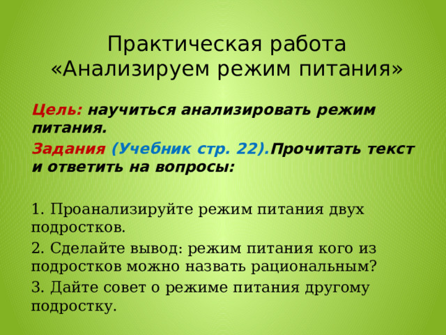 Практическая работа «Анализируем режим питания» Цель:  научиться анализировать режим питания. Задания (Учебник стр. 22). Прочитать текст и ответить на вопросы:  1. Проанализируйте режим питания двух подростков. 2. Сделайте вывод: режим питания кого из подростков можно назвать рациональным? 3. Дайте совет о режиме питания другому подростку. 