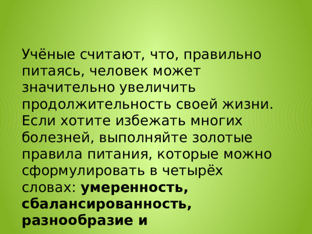 Учёные считают, что, правильно питаясь, человек может значительно увеличить продолжительность своей жизни. Если хотите избежать многих болезней, выполняйте золотые правила питания, которые можно сформулировать в четырёх словах:  умеренность, сбалансированность, разнообразие и своевременность . 