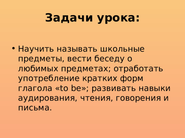 Задачи урока: Научить называть школьные предметы, вести беседу о любимых предметах; отработать употребление кратких форм глагола «to be»; развивать навыки аудирования, чтения, говорения и письма. 