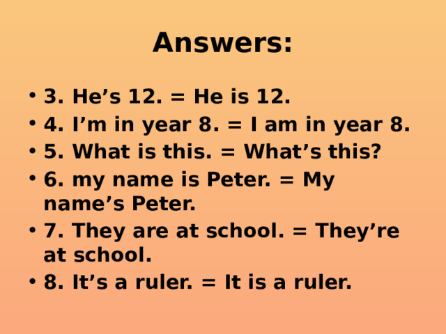 Answers: 3. He’s 12. = He is 12. 4. I’m in year 8. = I am in year 8. 5. What is this. = What’s this? 6. my name is Peter. = My name’s Peter. 7. They are at school. = They’re at school. 8. It’s a ruler. = It is a ruler. 