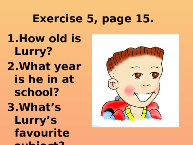 Exercise 5, page 15. How old is Lurry? What year is he in at school? What’s Lurry’s favourite subject? 
