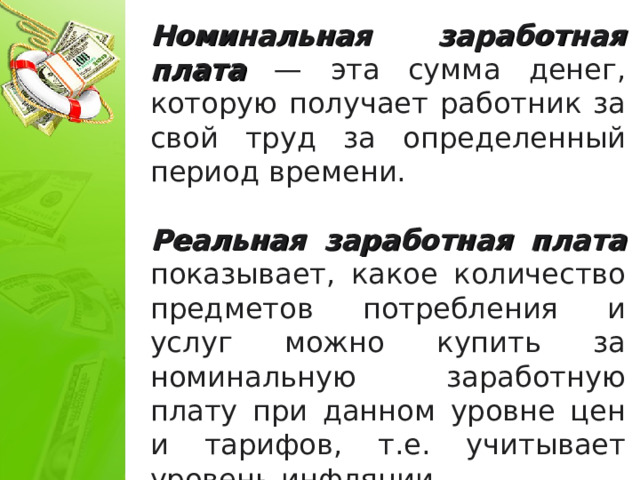 Номинальная заработная плата — эта сумма денег, которую получает работник за свой труд за определенный период времени. Реальная заработная плата показывает, какое количество предметов потребления и услуг можно купить за номинальную заработную плату при данном уровне цен и тарифов, т.е. учитывает уровень инфляции.  