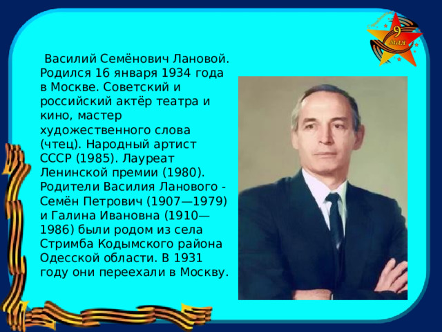  Василий Семёнович Лановой. Родился 16 января 1934 года в Москве. Советский и российский актёр театра и кино, мастер художественного слова (чтец). Народный артист СССР (1985). Лауреат Ленинской премии (1980). Родители Василия Ланового - Семён Петрович (1907—1979) и Галина Ивановна (1910—1986) были родом из села Стримба Кодымского района Одесской области. В 1931 году они переехали в Москву. 