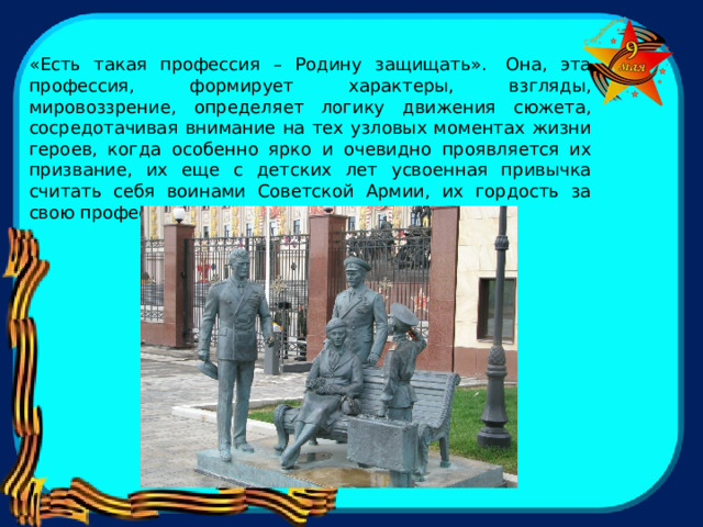 «Есть такая профессия – Родину защищать».  Она, эта профессия, формирует характеры, взгляды, мировоззрение, определяет логику движения сюжета, сосредотачивая внимание на тех узловых моментах жизни героев, когда особенно ярко и очевидно проявляется их призвание, их еще с детских лет усвоенная привычка считать себя воинами Советской Армии, их гордость за свою профессию - профессию защитников Родины. 