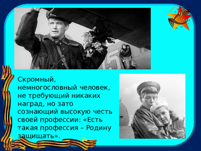 Скромный, немногословный человек, не требующий никаких наград, но зато сознающий высокую честь своей профессии: «Есть такая профессия – Родину защищать». 