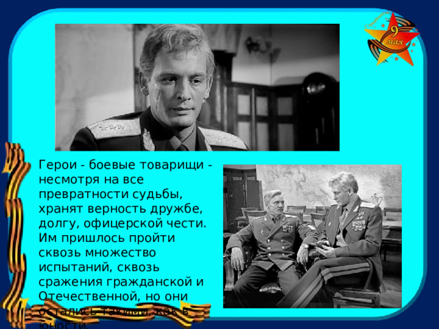 Герои - боевые товарищи - несмотря на все превратности судьбы, хранят верность дружбе, долгу, офицерской чести. Им пришлось пройти сквозь множество испытаний, сквозь сражения гражданской и Отечественной, но они остались такими, как в юности. 