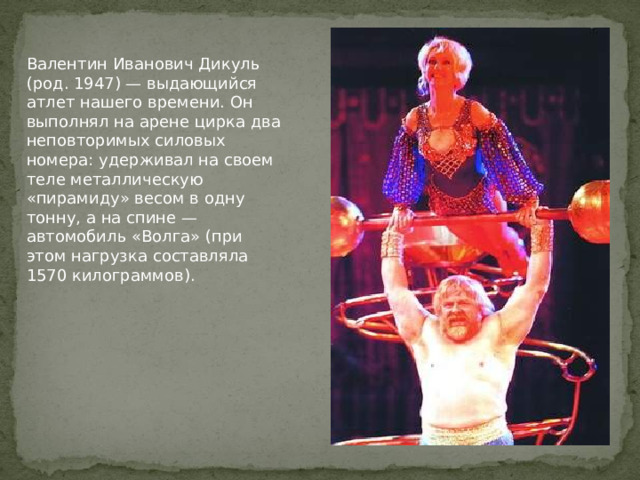 Валентин Иванович Дикуль (род. 1947) — выдающийся атлет нашего времени. Он выполнял на арене цирка два неповторимых силовых номера: удерживал на своем теле металлическую «пирамиду» весом в одну тонну, а на спине — автомобиль «Волга» (при этом нагрузка составляла 1570 килограммов). 