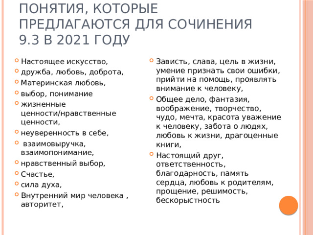 Понятия, которые предлагаются для сочинения 9.3 в 2021 году Настоящее искусство, дружба, любовь, доброта, Материнская любовь, выбор, понимание жизненные ценности/нравственные ценности, неуверенность в себе,  взаимовыручка, взаимопонимание, нравственный выбор, Счастье, сила духа, Внутренний мир человека , авторитет, Зависть, слава, цель в жизни, умение признать свои ошибки, прийти на помощь, проявлять внимание к человеку, Общее дело, фантазия, воображение, творчество, чудо, мечта, красота уважение к человеку, забота о людях, любовь к жизни, драгоценные книги, Настоящий друг, ответственность, благодарность, память сердца, любовь к родителям, прощение, решимость, бескорыстность 