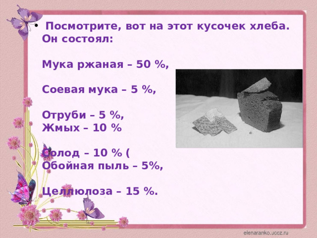   Посмотрите, вот на этот кусочек хлеба. Он состоял:    Мука ржаная – 50 %,    Соевая мука – 5 %,   Отруби – 5 %,  Жмых – 10 %   Солод – 10 % (  Обойная пыль – 5%,   Целлюлоза – 15 %.   