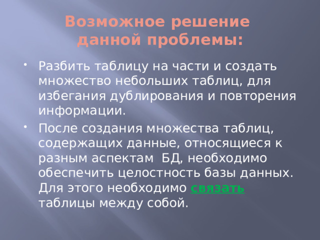 Возможное решение  данной проблемы: Разбить таблицу на части и создать множество небольших таблиц, для избегания дублирования и повторения информации. После создания множества таблиц, содержащих данные, относящиеся к разным аспектам БД, необходимо обеспечить целостность базы данных. Для этого необходимо связать таблицы между собой. 